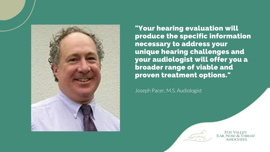Your hearing evaluation will produce the specific information necessary to address your unique hearing challenges and your audiologist will offer you a broader range of viable and proven treatment options.